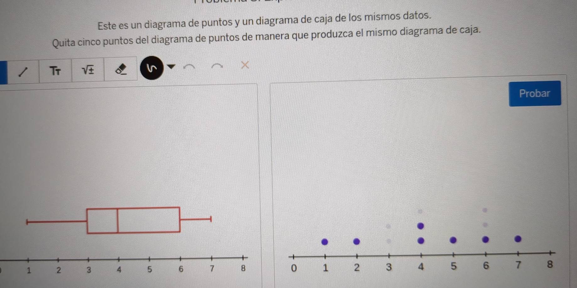 Este es un diagrama de puntos y un diagrama de caja de los mismos datos. 
Quita cinco puntos del diagrama de puntos de manera que produzca el mismo diagrama de caja. 
Tr sqrt(± ) I^ 
Probar
0 1 2 3 4 5 6 7 8