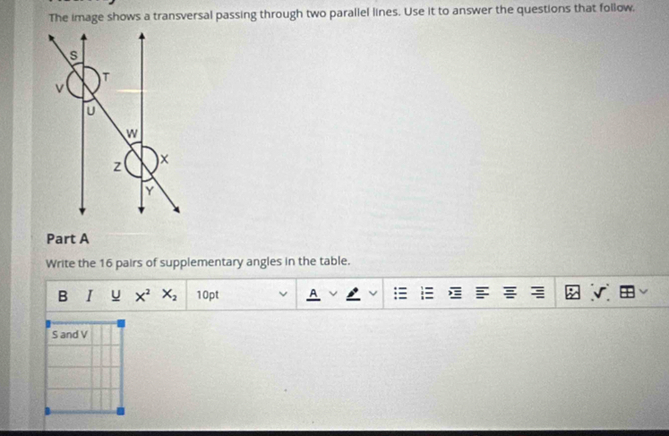 The image shows a transversal passing through two parallel lines. Use it to answer the questions that follow, 
Part A 
Write the 16 pairs of supplementary angles in the table. 
B I u X^2X_2 10pt A 
S and V