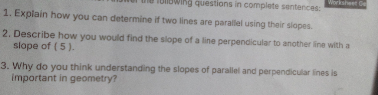 Worksheet Ge 
the f8ll8wing questions in complete sentences: 
1. Explain how you can determine if two lines are parallel using their slopes. 
2. Describe how you would find the slope of a line perpendicular to another line with a 
slope of ( 5 ). 
3. Why do you think understanding the slopes of parallel and perpendicular lines is 
important in geometry?