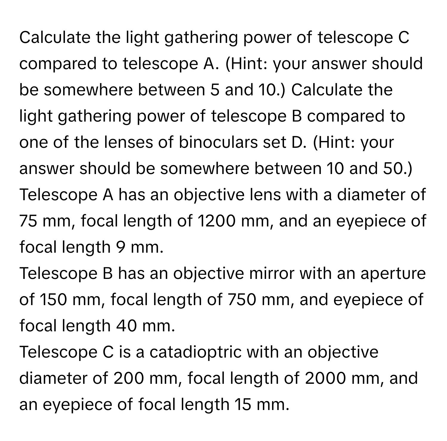 Calculate the light gathering power of telescope C compared to telescope A. (Hint: your answer should be somewhere between 5 and 10.)  Calculate the light gathering power of telescope B compared to one of the lenses of binoculars set D. (Hint: your answer should be somewhere between 10 and 50.)
Telescope A has an objective lens with a diameter of 75 mm, focal length of 1200 mm, and an eyepiece of focal length 9 mm.
Telescope B has an objective mirror with an aperture of 150 mm, focal length of 750 mm, and eyepiece of focal length 40 mm.
Telescope C is a catadioptric with an objective diameter of 200 mm, focal length of 2000 mm, and an eyepiece of focal length 15 mm.