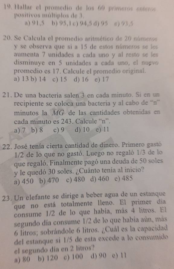 Hallar el promedio de los 60 prímeros enero
positivos múltiplos de 3.
a) 91,5 b) 95,1 c) 94,5 d) 95 e) 93,5
20. Se Calcula el promedio aritmético de 20 números
y se observa que si a 15 de estos números se les
aumenta 7 unidades a cada uno y al resto se les
disminuye en 5 unidades a cada uno, el nugvo
promedio es 17. Calcule el promedio original.
a) 13 b) 14 c) 15 d) 16 e) 17
21. De una bacteria salen 3 en cada minuto. Si en un
recipiente se coloca una bacteria y al cabo de “n”
minutos la overline MG de las cantidades obtenidas en
cada minuto es 243. Calcule “ n ”.
a) 7 b) 8 c) 9 d) 10 e) 11
22. José tenía cierta cantidad de dinero. Primero gastó
1/2 de lo que no gastó. Luego no regaló 1/3 de lo
que regaló. Finalmente pagó una deuda de 50 soles
y le quedó 30 soles. ¿Cuánto tenía al inicio?
a) 450 b) 470 c) 480 d) 460 e) 485
23. Un elefante se dirige a beber agua de un estanque
que no está totalmente lleno. El primer día
consume 1/2 de lo que había, más 4 litros. El
segundo día consume 1/2 de lo que había aún, más
6 lítros; sobrándole 6 litros. ¿Cuál es la capacidad
del estanque si 1/5 de esta excede a lo consumido
el segundo día en 2 litros?
a) 80 b) 120 c) 100 d) 90 e) 11