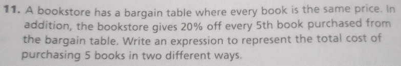 A bookstore has a bargain table where every book is the same price. In 
addition, the bookstore gives 20% off every 5th book purchased from 
the bargain table. Write an expression to represent the total cost of 
purchasing 5 books in two different ways.