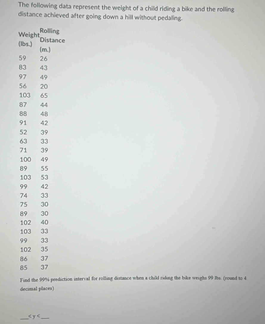 The following data represent the weight of a child riding a bike and the rolling 
distance achieved after going down a hill without pedaling.
W
(ce
5
8
9
5
1
8
8
9
Find the 99% prediction interval for rolling distance when a child riding the bike weighs 99 lbs. (round to 4
decimal places) 
_ _