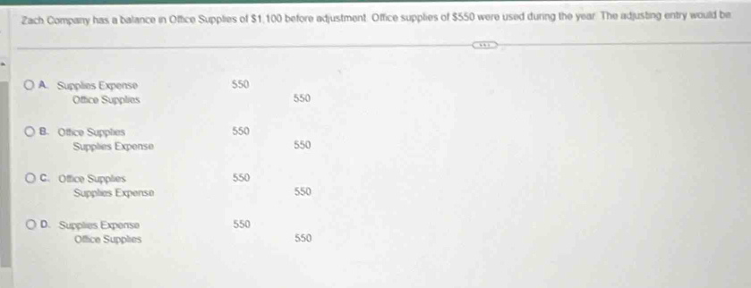 Zach Company has a balance in Office Supplies of $1,100 before adjustment. Office supplies of $550 were used during the year. The adjusting entry would be
A. Supplies Expense 550
Office Supplies 550
B. Oftice Supphes 550
Supplies Expense 550
C. Office Supplies 550
Supplies Expense 550
D. Supplies Expense 550
Office Supplies 550