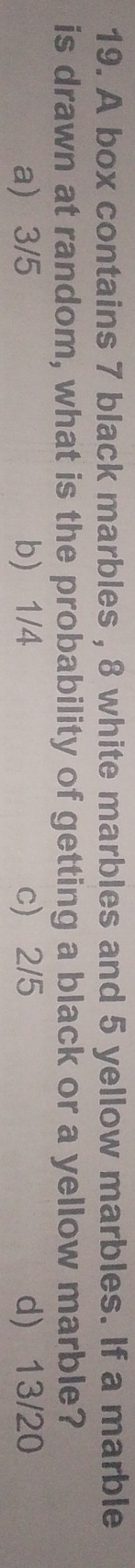 A box contains 7 black marbles , 8 white marbles and 5 yellow marbles. If a marble
is drawn at random, what is the probability of getting a black or a yellow marble?
a) 3/5 b) 1/4 c) 2/5 d) 13/20