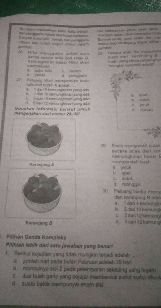 Bu Gurd meletakkan buku tulls, pensil.
lbu meletakkan jeruk, apeš, saiak
dan penggaris dalam dua kotak berbeda. manggia dalam doa keranjang beeb
Banyak buku tulis, pensil, dan penggaris Banyak jeruk, apei, sałak, dan mar
dalam tiap kotak dapet dilihət dalam 
gambar dalam tap kerenjang dapat drhst
gambar
26. Niko mangambil salah satu 28. Secara acak Ibu mengamb
benda secara acak dari kolak B buah dari keranjang B.
Kemungkinan besar Niko akan buah yang skala peluangny
memperolsh
mungión terambil adalan
a. buku tulls c. rautan
b. pensil d. penggaris
27. Peluang Wati memperolah buku
tulis dari kotak A adalah_
a. 1 dan 5 kemungkinan yang ada
b. 1 dari 10 kemungkinan yang ada
a. spel
c. 5 dari 10 kemungkinan yang ada
b salak
d. 5 dari 12 kemungkinan yang ada
c jerulk
Gunakan informasi berikut untuk d. durian
mengerjakan soal nomor 28-30!
29. Erwin mengambil salah
secara acak darí ke 
Kemungkinan besar 
memperoleh buah_
Keranjang A a jeruk
b. apel
c. salak
d. manggls
30. Peluang Nadia memp
dan keranjang B adal
a. 1 dari 4 kemungki
b. 2 dari 10 kemung
c. 2 dari 12kemungl
Keranjang B d. 5 dari 12 kemung
. Pilihan Ganda Kompleks
Pilihlah lebih dari satu jawaban yang benar!
1. Berikut kejadian yang tidak mungkin terjadi adalah ...
a. jumlah hari pada bulan Februari adalah 29 har
b. munculnya sisi 2 pada pelemparan sakeping uang logam
c.  dua buah garis yang sejajar membentuk sudut sudut siku-s
d. suatu balok mempunyai enam sisi