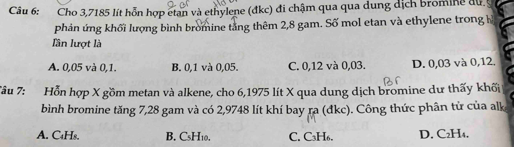 Cho 3,7185 lít hỗn hợp etan và ethylene (đkc) đi chậm qua qua dung dịch bromine du. 
phản ứng khối lượng bình bromine tăng thêm 2,8 gam. Số mol etan và ethylene trong hà
Iần lượt là
A. 0,05 và 0, 1. B. 0,1 và 0,05. C. 0,12 và 0,03. D. 0,03 và 0,12.
Tâu 7: Hỗn hợp X gồm metan và alkene, cho 6,1975 lít X qua dung dịch bromine dư thấy khối
bình bromine tăng 7,28 gam và có 2,9748 lít khí bay ra (đkc). Công thức phân tử của alk
A. C₄H8. B. C₅H10. C. C₃H₆. D. C₂H₄.