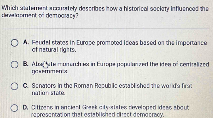 Which statement accurately describes how a historical society influenced the
development of democracy?
A. Feudal states in Europe promoted ideas based on the importance
of natural rights.
B. Abs ute monarchies in Europe popularized the idea of centralized
governments.
C. Senators in the Roman Republic established the world's first
nation-state.
D. Citizens in ancient Greek city-states developed ideas about
representation that established direct democracy.