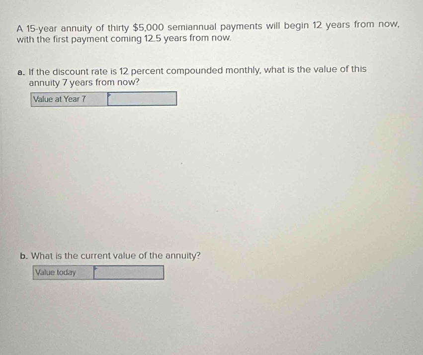 A 15-year annuity of thirty $5,000 semiannual payments will begin 12 years from now, 
with the first payment coming 12.5 years from now. 
a. If the discount rate is 12 percent compounded monthly, what is the value of this 
annuity 7 years from now? 
Value at Year 7 
b. What is the current value of the annuity? 
Value today