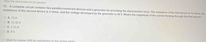 Select the best answer for the question.
13. A complete circuit contains two parallel-connected devices and a generator for providing the electromotive force. The resistance of the first device is 12 ohms, the
resistance of the second device is 4 ohms, and the voltage developed by the generator is 40 V. What's the magnitude of the current flowing through the first device?
A. 10 A
B. 13.32 A
C. 3.33 A
D. 8 A
Mark for review (Will be highlighted on the review page)