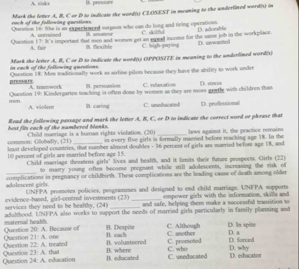 A. risks B. pressure
Mark the letter A, B, C or D to indicate the word(s) CLOSEST in meaning to the underlined word(s) in
each of the following questions.
Question 16: She is an experienced surgeon who can do long and tiring operations.
A. untrained B. amateur C. skilful D. adorable
Question 17: It’s important that men and women get an equal income for the same job in the workplace.
A. fair B. flexible C. high-paying D. unwanted
Mark the letter A, B, C or D to indicate the word(s) OPPOSITE in meaning to the underlined word(s)
in each of the following questions.
Question 18: Men traditionally work as airline pilots because they have the ability to work under
pressure
A. teamwork B. persuasion C. relaxation D. stress
Question 19: Kindergarten teaching is often done by women as they are more gentle with children than
men. C. uneducated D. professional
A. violent B. caring
Read the following passage and mark the letter A, B, C, or D to indicate the correct word or phrase that
best fits each of the numbered blanks.
Child marriage is a human rights violation. (20) _laws against it, the practice remains
common: Globally, (21) in every five girls is formally married before reaching age 18. In the
least developed countries, that number almost doubles - 36 percent of girls are married before age 18, and
10 percent of girls are married before age 15.
Child marriage threatens girls’ lives and health, and it limits their future prospects. Girls (22)
to marry young often become pregnant while still adolescents, increasing the risk of
_complications in pregnancy or childbirth. These complications are the leading cause of death among older
adolescent girls.
UNFPA promotes policies, programmes and designed to end child marriage. UNFPA supports
evidence-based, girl-centred investments (23)_ empower girls with the information, skills and
services they need to be healthy, (24) _and safe, helping them make a successful transition to
adulthood. UNFPA also works to support the needs of married girls particularly in family planning and
maternal health.
Question 20:A. Because of B. Despite C. Although D. In spite
Question 21:A. one B. each C. another D. a
Question 22:A treated B. volunteered C. promoted D. forced
Question 23:A. that B. where C. who D. why
Question 24:A education B. educated C. uneducated D. educator