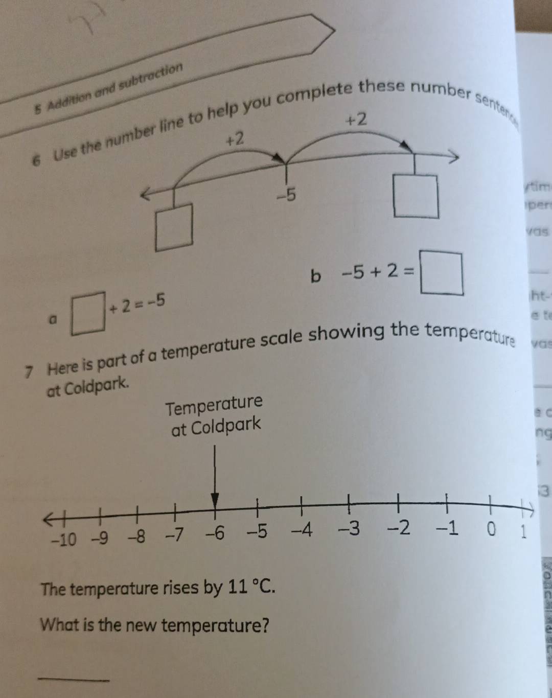 Addition and subtraction 
6 Use the ou complete these number senten 
ytim 
per 
vas 
b -5+2=□
_ 
a □ +2=-5
ht- 
e t 
7 Here is part of a temperature scale showing the temperature vas 
at Coldpark. 
Temperature 
a C 
at Coldpark 
ng 
3 
The temperature rises by 11°C. 
What is the new temperature? 
_