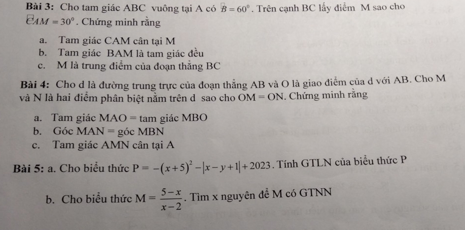 Cho tam giác ABC vuông tại A có B=60°. Trên cạnh BC lấy điểm M sao cho
EAM=30°. Chứng minh rằng 
a. Tam giác CAM cân tại M
b. Tam giác BAM là tam giác đều 
c. M là trung điểm của đoạn thắng BC
Bài 4: Cho d là đường trung trực của đoạn thẳng AB và O là giao điểm của d với AB. Cho M
và N là hai điểm phân biệt nằm trên d sao cho OM=ON. Chứng minh rằng 
a. Tam giác MAO=tan giác MBO
b. Góc MAN= gicMBN
c. Tam giác AMN cân tại A 
Bài 5: a. Cho biểu thức P=-(x+5)^2-|x-y+1|+2023. Tính GTLN của biểu thức P
b. Cho biểu thức M= (5-x)/x-2 . Tìm x nguyên để M có GTNN