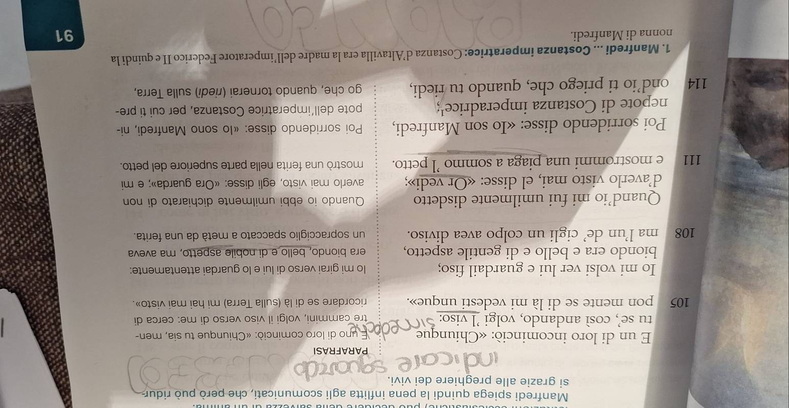 Manfredi spiega quindi la pena inflitta agli scomunicati, che però può ridur 
si grazie alle preghiere dei vivi. 
qordb 
PARAFRASI 
E un di loro incominció: «Chiunque E uno di loro cominciò: «Chiunque tu sia, men- 
tu se’, così andando, volgi ’l viso: tre cammini, volgi il viso verso di me: cerca di
105 pon mente se di là mi vedesti unque». ricordare se di là (sulla Terra) mi hai mai visto». 
Io mi volsi ver lui e guardail fiso; lo mi girai verso di lui e lo guardai attentamente: 
biondo era e bello e di gentile aspetto, era biondo, bello e di nobile aspetto, ma aveva
108 ma l’un de’ cigli un colpo avea diviso. un sopracciglio spaccato a metà da una ferita. 
Quand’io mi fui umilmente disdetto Quando io ebbi umilmente dichiarato di non 
d’averlo visto mai, el disse: «Or vedi»; averlo mai visto, egli disse: «Ora guarda»; e mi 
111 e mostrommi una piaga a sommo ’l petto. mostrò una ferita nella parte superiore del petto. 
Poi sorridendo disse: «Io son Manfredi, * Poi sorridendo disse: «Io sono Manfredi, ni- 
nepote di Costanza imperadrice¹; pote dell’imperatrice Costanza, per cui ti pre-
114 a ond’io ti priego che, quando tu riedi, go che, quando tornerai (riedi) sulla Terra, 
1. Manfredi ... Costanza imperatrice: Costanza d’Altavilla era la madre dell’imperatore Federico II e quindi la 
nonna di Manfredi.
91