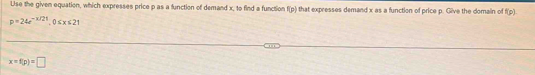 Use the given equation, which expresses price p as a function of demand x, to find a function f(p) that expresses demand x as a function of price p. Give the domain of f(p).
p=24e^(-x/21), 0≤ x≤ 21
x=f(p)=□