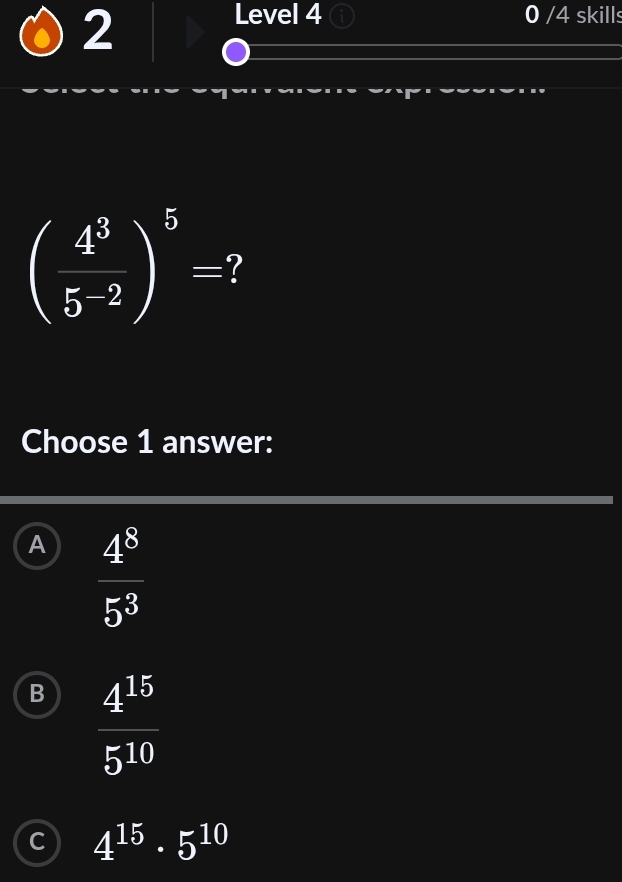 Level 4 0 /4 skills
( 4^3/5^(-2) )^5=
Choose 1 answer:
A  4^8/5^3 
B  4^(15)/5^(10) 
C 4^(15)· 5^(10)