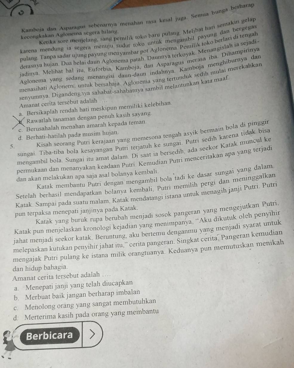 Kamboja dan Asparagus sebenarnya menahan rasa kesal juga. Semua bunga berharap
Ketika sore menjelang, sang pemilik toko baru pulang. Melihat hari semakin gelap
kecongkakan Aglonema segera hilang.
karena mendung ia segera menuju sudut toko untuk mengambil payung dan bergegas 
pulang. Tanpa sadar ujung payung menyambar pot Aglonema. Pemilik toko berlari di tengah
derasnya hujan. Dua helai daun Aglonema patah. Daunnya terkoyak. Menangislah ia sejadi-
jadinya. Melihat hal itu, Euforbia, Kamboja, dan Asparagus merasa iba. Dihampirinya
Aglonema yang sedang menangisi daun-daun indahnya. Kamboja menghiburnya dan
menasihati Aglonema untuk bersahaja. Aglonema yang tertunduk sedih mulai merekahkan
senyumnya. Digandengya sahabat-sahabatnya sambil melantunkan kata maaf.
Amanat cerita tersebut adalah
a. Bersikaplah rendah hati meskipun memiliki kelebihan.
b Rawatlah tanaman dengan penuh kasih sayang.
c. Berusahalah menahan amarah kepada teman.
5. Kisah seorang Putri kerajaan yang memesona tengah asyik bermain bola di pinggin
d. Berhati-hatilah pada musim hujan.
sungai. Tiba-tiba bola kesayangan Putri terjatuh ke sungai. Putri sedih karena tidak bisa
mengambil bola. Sungai itu amat dalam. Di saat ia bersedih, ada seekor Katak muncul ke
permukaan dan menanyakan keadaan Putri. Kemudian Putri menceritakan apa yang terjadi
dan akan melakukan apa saja asal bolanya kembali.
Katak membantu Putri dengan mengambil bola tadi ke dasar sungai yang dalam
Setelah berhasil mendapatkan bolanya kembali, Putri memilih pergi dan meninggalkan
Katak. Sampai pada suatu malam, Katak mendatangi istana untuk menagih janji Putri. Putri
pun terpaksa menepati janjinya pada Katak.
Katak yang buruk rupa berubah menjadi sosok pangeran yang mengejutkan Putri.
Katak pun menjelaskan kronologi kejadian yang menimpanya, “Aku dikutuk oleh penyihir
jahat menjadi seekor katak. Beruntung, aku bertemu denganmu yang menjadi syarat untuk
melepaskan kutukan penyihir jahat itu,” cerita pangeran. Singkat cerita, Pangeran kemudian
mengajak Putri pulang ke istana milik orangtuanya. Keduanya pun memutuskan menikah
dan hidup bahagia.
Amanat cerita tersebut adalah .
a. Menepati janji yang telah diucapkan
b. Merbuat baik jangan berharap imbalan
c. Menolong orang yang sangat membutuhkan
d: Merterima kasih pada orang yang membantu
Berbicara