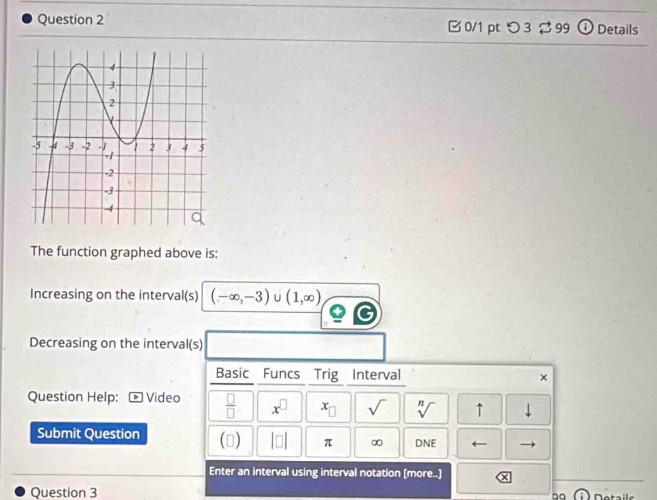 □0/1 pt つ 3 99 Details 
The function graphed above is: 
Increasing on the interval(s) (-∈fty ,-3) U (1,∈fty )
Decreasing on the interval(s) 
Basic Funcs Trig Interval × 
Question Help: Video  □ /□   x^(□) x_□  sqrt() sqrt[n]() ↑ downarrow 
Submit Question () beginvmatrix □ endvmatrix π ∞ DNE ← 
Enter an interval using interval notation [more..] 
Question 3 
a9 Detais