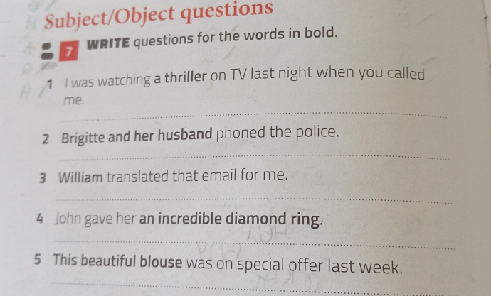 Subject/Object questions 
7 WRITE questions for the words in bold. 
1 I was watching a thriller on TV last night when you called 
_ 
me. 
_ 
2 Brigitte and her husband phoned the police. 
3 William translated that email for me. 
_ 
4 John gave her an incredible diamond ring. 
_ 
_ 
5 This beautiful blouse was on special offer last week.