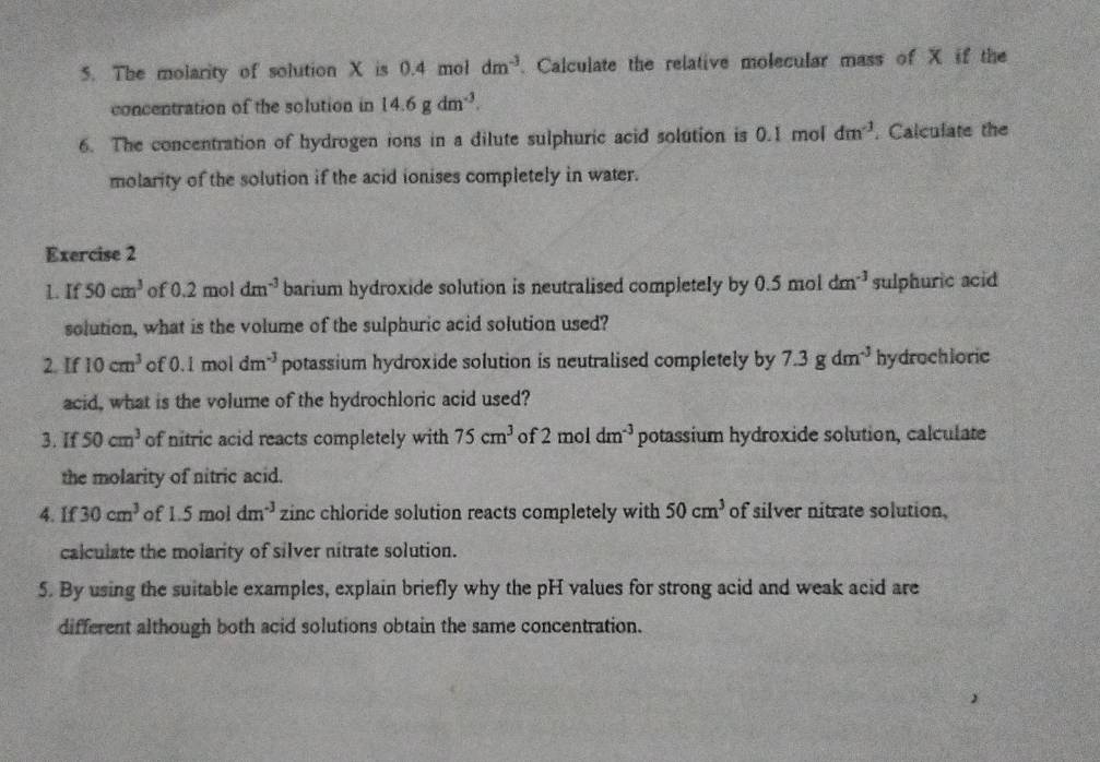 The molarity of solution X is 0.4 mol dm^(-3) Calculate the relative molecular mass of X if the 
concentration of the solution in 14.6gdm^(-3). 
6. The concentration of hydrogen ions in a dilute sulphuric acid solution is 0.1 mol dm^(-1). Calculate the 
molarity of the solution if the acid ionises completely in water. 
Exercise 2 
L. If 50cm^3 of 0.2moldm^(-3) barium hydroxide solution is neutralised completely by 0.5 mol dm^(-3) sulphuric acid 
solution, what is the volume of the sulphuric acid solution used? 
2. If 10cm^3 of 0.1m ol 1 dm^(-3) potassium hydroxide solution is neutralised completely by 7.3gdm^(-3) hydrochloric 
acid, what is the volume of the hydrochloric acid used? 
3. If 50cm^3 of nitric acid reacts completely with 75cm^3 of 2 mol dm^(-3) potassium hydroxide solution, calculate 
the molarity of nitric acid. 
4. If 30cm^3 of a 15 mol dm^(-3) zinc chloride solution reacts completely with 50cm^3 of silver nitrate solution, 
calculate the molarity of silver nitrate solution. 
5. By using the suitable examples, explain briefly why the pH values for strong acid and weak acid are 
different although both acid solutions obtain the same concentration.