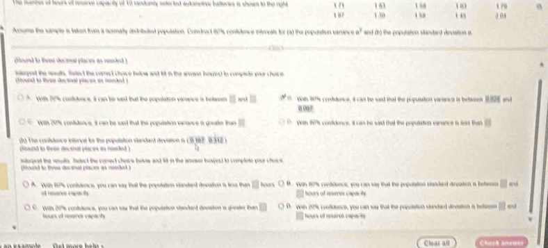 161 1 03
1 0 7 1 30 1 4 2 01
s laken from a nosmaly indritel population. Comdact 809, contsience intereals for (a) the population cann a^3 and du the population standard devation a 
rsnd to thene decenal places as nesle . 

found to tivee decinal places as nended 
□ n ê s co e i cat te wat tat the population varen a is belase 
0 007
□ 
he sd that the pop . n 67s condidence, it can be said that the population carance a sas than 
dd. T ie conlstece inferval tos the popolation slandard devation 
fund in tvne decsnal placps in mieded ) 
ntorpret the reuln. See t te conect chasre hele and li in the a haspes d là complets qoue chac e 
Houid tn thres dorenal piaces as reeded ) 
□ M Wa nite conddonce, you can sas that the pepulation standend decaten i befao 
e renarço capaçãóe hours of mere capos he 
Was 207 contdon s w u c an ss that the pepslton standeed de wan 2ts confcence, you can was that the peeutation steland dneuton i te to^ 
ers of reserça eapact hours of mervó caparó 
Clear all Chask aneovs