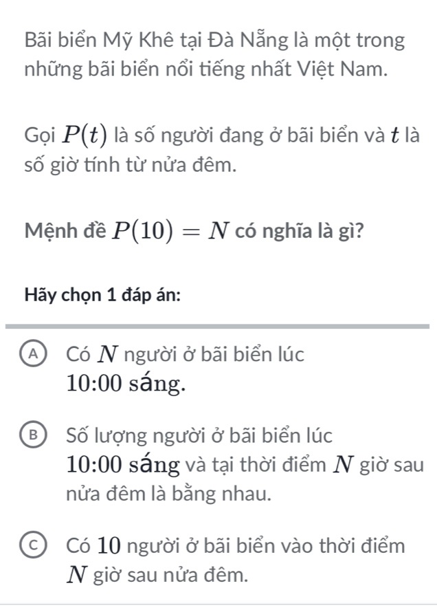 Bãi biển Mỹ Khê tại Đà Nẵng là một trong
những bãi biển nổi tiếng nhất Việt Nam.
Gọi P(t) là số người đang ở bãi biển và t là
số giờ tính từ nửa đêm.
Mệnh đề P(10)=N có nghĩa là gì?
Hãy chọn 1 đáp án:
A Có N người ở bãi biển lúc
10:00 sáng.
B Số lượng người ở bãi biển lúc
10:00 sáng và tại thời điểm N giờ sau
nửa đêm là bằng nhau.
c) Có 10 người ở bãi biển vào thời điểm
N giờ sau nửa đêm.