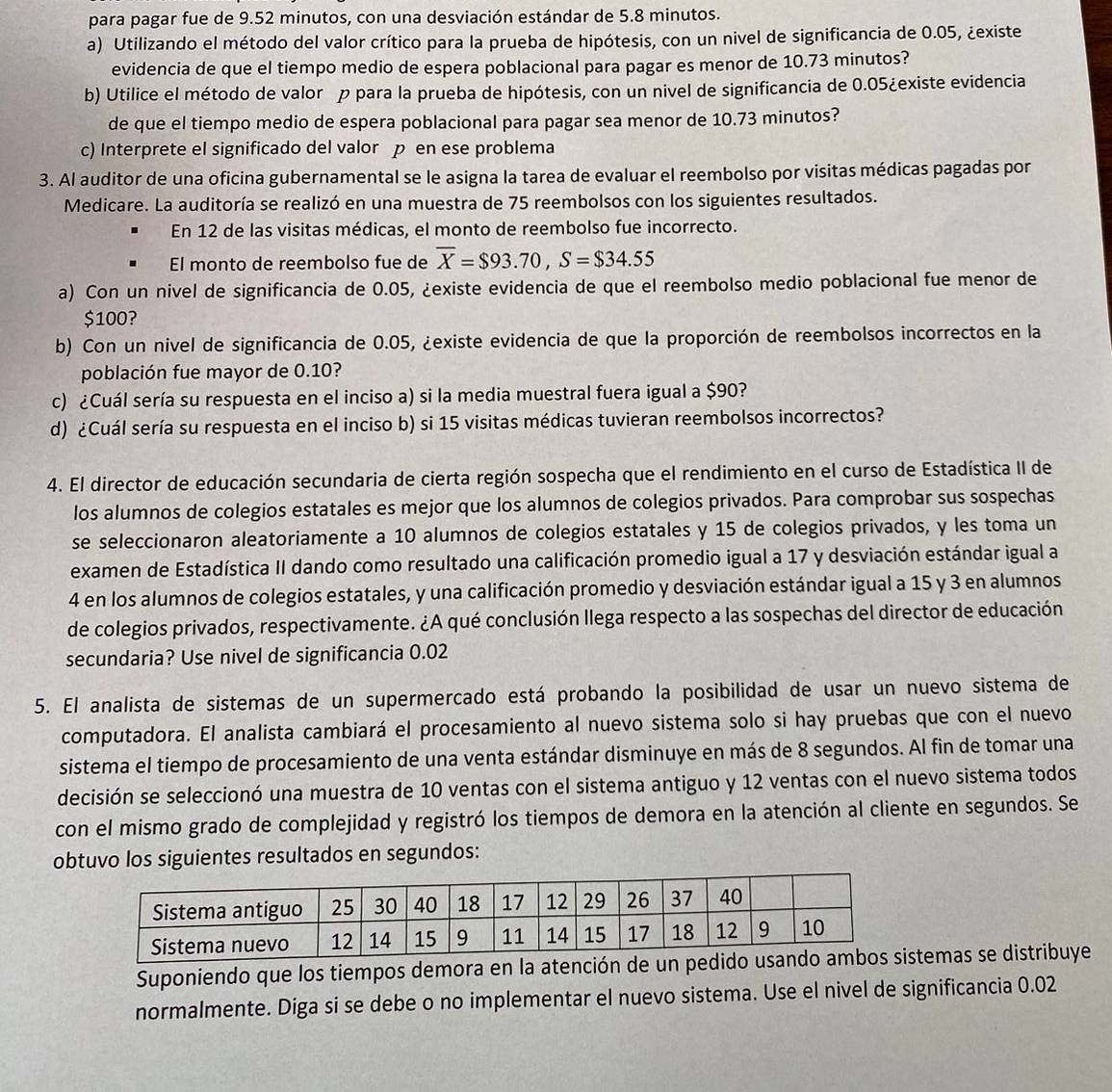 para pagar fue de 9.52 minutos, con una desviación estándar de 5.8 minutos.
a) Utilizando el método del valor crítico para la prueba de hipótesis, con un nivel de significancia de 0.05, ¿existe
evidencia de que el tiempo medio de espera poblacional para pagar es menor de 10.73 minutos?
b) Utilice el método de valor p para la prueba de hipótesis, con un nivel de significancia de 0.05¿existe evidencia
de que el tiempo medio de espera poblacional para pagar sea menor de 10.73 minutos?
c) Interprete el significado del valor p en ese problema
3. Al auditor de una oficina gubernamental se le asigna la tarea de evaluar el reembolso por visitas médicas pagadas por
Medicare. La auditoría se realizó en una muestra de 75 reembolsos con los siguientes resultados.
En 12 de las visitas médicas, el monto de reembolso fue incorrecto.
El monto de reembolso fue de overline X=$93.70,S=$34.55
a) Con un nivel de significancia de 0.05, ¿existe evidencia de que el reembolso medio poblacional fue menor de
$100?
b) Con un nivel de significancia de 0.05, ¿existe evidencia de que la proporción de reembolsos incorrectos en la
población fue mayor de 0.10?
c) ¿Cuál sería su respuesta en el inciso a) si la media muestral fuera igual a $90?
d) ¿Cuál sería su respuesta en el inciso b) si 15 visitas médicas tuvieran reembolsos incorrectos?
4. El director de educación secundaria de cierta región sospecha que el rendimiento en el curso de Estadística II de
los alumnos de colegios estatales es mejor que los alumnos de colegios privados. Para comprobar sus sospechas
se seleccionaron aleatoriamente a 10 alumnos de colegios estatales y 15 de colegios privados, y les toma un
examen de Estadística II dando como resultado una calificación promedio igual a 17 y desviación estándar igual a
4 en los alumnos de colegios estatales, y una calificación promedio y desviación estándar igual a 15 y 3 en alumnos
de colegios privados, respectivamente. ¿A qué conclusión llega respecto a las sospechas del director de educación
secundaria? Use nivel de significancia 0.02
5. El analista de sistemas de un supermercado está probando la posibilidad de usar un nuevo sistema de
computadora. El analista cambiará el procesamiento al nuevo sistema solo si hay pruebas que con el nuevo
sistema el tiempo de procesamiento de una venta estándar disminuye en más de 8 segundos. Al fin de tomar una
decisión se seleccionó una muestra de 10 ventas con el sistema antiguo y 12 ventas con el nuevo sistema todos
con el mismo grado de complejidad y registró los tiempos de demora en la atención al cliente en segundos. Se
obtuvo los siguientes resultados en segundos:
Suponiendo que los tiempos demora en la atención de un stemas se distribuye
normalmente. Diga si se debe o no implementar el nuevo sistema. Use el nivel de significancia 0.02