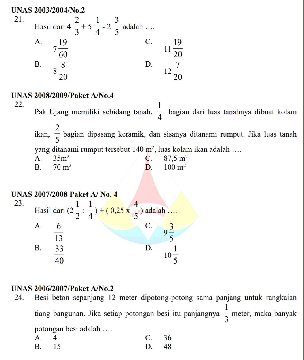 UNAS 2003/2004/No.2
21.
Hasil dari 4 2/3 +5 1/4 -2 3/5  adalah …
A. 7 19/60 
C. 11 19/20 
B. 8 8/20 
D. 12 7/20 
UNAS 2008/2009/Paket A/No.4
22.
Pak Ujang memiliki sebidang tanah,  1/4  bagian dari luas tanahnya dibuat kolam
ikan,  2/5  bagian dipasang keramik, dan sisanya ditanami rumput. Jika luas tanah
yang ditanami rumput tersebut 140m^2 , luas kolam ikan adalah …
A. 35m^2 C. 87,5m^2
B. 70m^2 D. 100m^2
UNAS 2007/2008 Paket A/ No. 4
23.
Hasil dari (2 1/2 : 1/4 )+(0,25*  4/5 ) adalah …
A.  6/13 
C. 9 3/5 
B.  33/40 
D. 10 1/5 
UNAS 2006/2007/Paket A/No.2
24. Besi beton sepanjang 12 meter dipotong-potong sama panjang untuk rangkaian
tiang bangunan. Jika setiap potongan besi itu panjangnya  1/3 meter , maka banyak
potongan besi adalah …
A. 4 C. 36
B. 15 D. 48