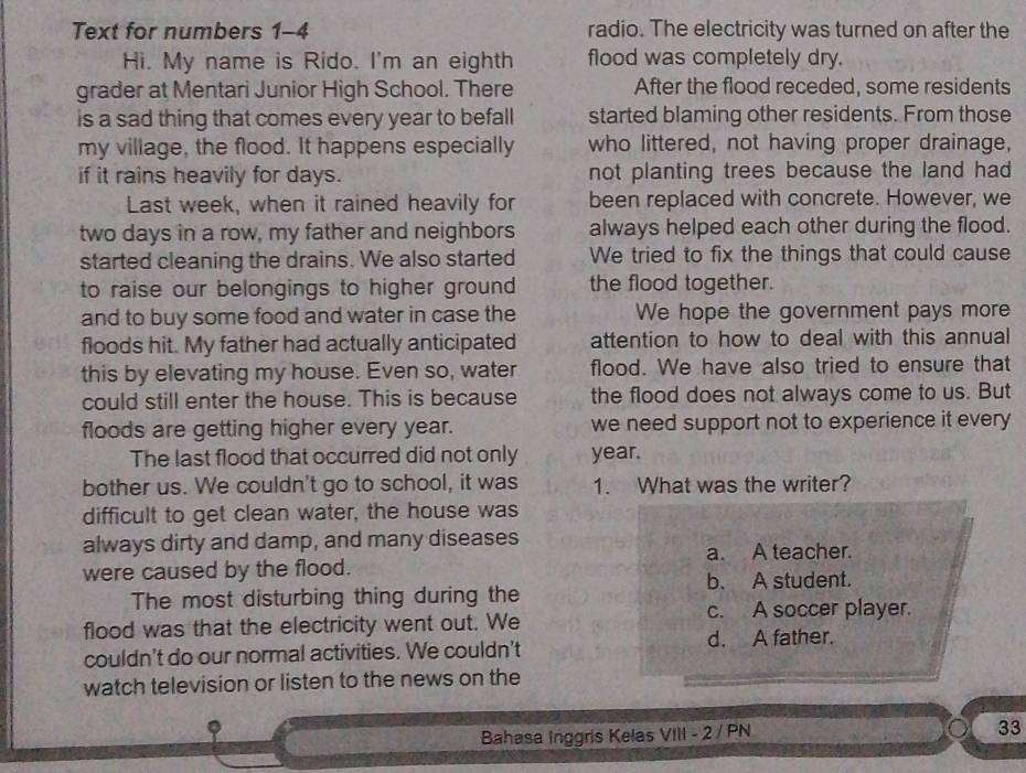 Text for numbers 1-4 radio. The electricity was turned on after the
Hi. My name is Rido. I'm an eighth flood was completely dry.
grader at Mentari Junior High School. There After the flood receded, some residents
is a sad thing that comes every year to befall started blaming other residents. From those
my village, the flood. It happens especially who littered, not having proper drainage,
if it rains heavily for days. not planting trees because the land had 
Last week, when it rained heavily for been replaced with concrete. However, we
two days in a row, my father and neighbors always helped each other during the flood.
started cleaning the drains. We also started We tried to fix the things that could cause
to raise our belongings to higher ground the flood together.
and to buy some food and water in case the We hope the government pays more
floods hit. My father had actually anticipated attention to how to deal with this annual
this by elevating my house. Even so, water flood. We have also tried to ensure that
could still enter the house. This is because the flood does not always come to us. But
floods are getting higher every year. we need support not to experience it every
The last flood that occurred did not only year.
bother us. We couldn't go to school, it was 1. What was the writer?
difficult to get clean water, the house was
always dirty and damp, and many diseases
a. A teacher.
were caused by the flood.
b. A student.
The most disturbing thing during the
flood was that the electricity went out. We c. A soccer player.
couldn't do our normal activities. We couldn't
d. A father.
watch television or listen to the news on the
Bahasa Inggris Kelas VIII - 2 / PN
33