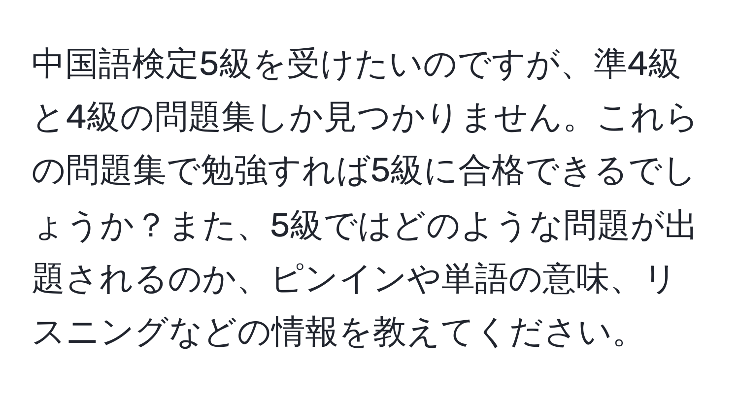 中国語検定5級を受けたいのですが、準4級と4級の問題集しか見つかりません。これらの問題集で勉強すれば5級に合格できるでしょうか？また、5級ではどのような問題が出題されるのか、ピンインや単語の意味、リスニングなどの情報を教えてください。