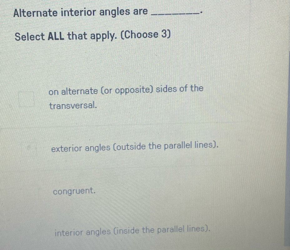 Alternate interior angles are_
.
Select ALL that apply. (Choose 3)
on alternate (or opposite) sides of the
transversal.
exterior angles (outside the parallel lines).
congruent.
interior angles (inside the parallel lines).