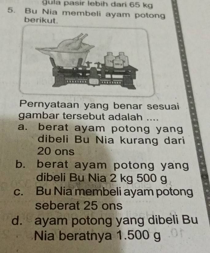 gula pasir lebih dari 65 kg
5. Bu Nia membeli ayam potong
berikut.
Pernyataan yang benar sesuai
gambar tersebut adalah ....
a. berat ayam potong yang
dibeli Bu Nia kurang dari
20 ons
b. berat ayam potong yang
dibeli Bu Nia 2 kg 500 g
c. Bu Nia membeli ayam potong
seberat 25 ons
d. ayam potong yang dibeli Bu
Nia beratnya 1.500 g