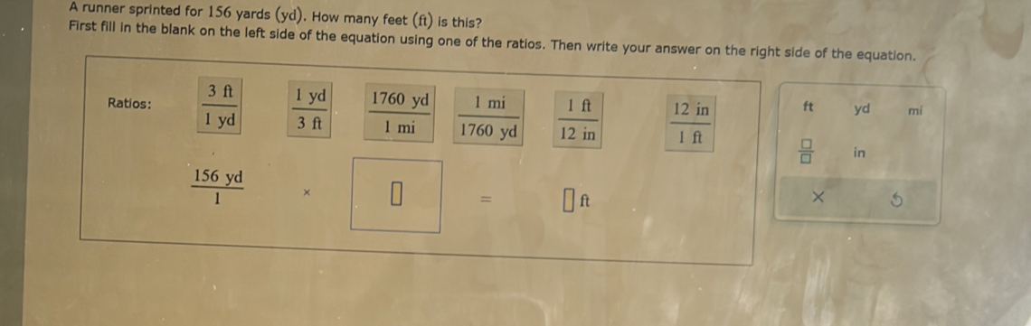 A runner sprinted for 156 yards (yd). How many feet (ft) is this? 
First fill in the blank on the left side of the equation using one of the ratios. Then write your answer on the right side of the equation. 
Ratios:  3ft/1yd   1yd/3ft   1760yd/1mi   1mi/1760yd   1ft/12in   12in/1ft 
ft yd mí
 □ /□   in
 156yd/1  * □ =  1/2  □ ft
× 5