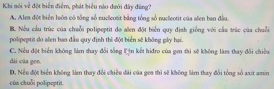 Khi nói về đột biển điểm, phát biểu nào dưới đây đúng?
A. Alen đột biến luôn có tổng số nucleotit bằng tổng số nucleotit của alen ban đầu.
B. Nếu cấu trúc của chuỗi polipeptit do alen đột biến quy định giống với cấu trúc của chuỗi
polipeptit do alen ban đầu quy định thì đột biến sẽ không gây hại.
C. Nếu đột biến không làm thay đổi tổng lận kết hiđro của gen thì sẽ không làm thay đổi chiều
dài của gen.
D. Nếu đột biến không làm thay đổi chiều dài của gen thì sẽ không làm thay đổi tổng số axit amin
của chuỗi polipeptit.