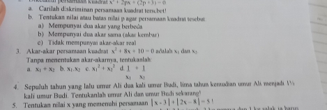 x^2+2px+(2p+3)=0
a. Carilah diskriminan persamaan kuadrat tersobet!
b. Tentukan nilai atau batas nilai p agar persamwan kuadrat tesebut
a) Mempunyai dua akar yang berbe@a
b) Mempunyai dua akar sama (akar kembar)
c) Tidak mempunyas akar-akar real
3. Akar-akar persamaan kuadrat x^2+8x+10-0 adalah x dian x_1
Tanpa menentukan akar-akarnya, tentukanlah
a. x_1+x_2 b. x_1.x_2 c. x_1^2+x_2^2 d. 1+1
X1 X2
4. Sepuluh tahun yang lalu umur Ali dua kali umur Budi, lima tahun kemudian umur Ali nenjadi V
kali umur Budi. Tentukanlah umur Ali dan umur Budi sekarang'
5. Tentukan nilai x yang memenuhi persamaan |x-3|+|2x-8|=51