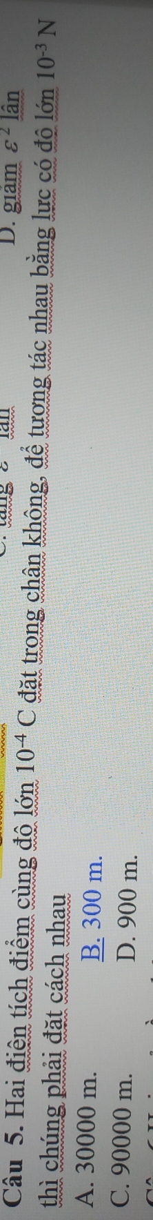 D. giám varepsilon^2lhat an
Câu 5. Hai điện tích điểm cùng độ lớn 10^(-4)C đặt trong chân không, để tương tác nhau bằng lực có đô lớn 10^(-3)N
thì chúng phải đặt cách nhau
A. 30000 m. B. 300 m.
C. 90000 m. D. 900 m.