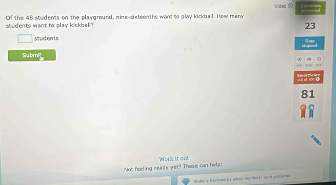 Video Questions 
Of the 48 students on the playground, nine-sixteenths want to play kickball. How many answered 
students want to play kickball? 23
□ students Time 
elapsed 
Submit 
00 08 23
SAL 
out of 100 0 SmartScore
81
Work it out 
Not feeling ready yet? These can help: 
Multiply fractions by whole numbers: word problems