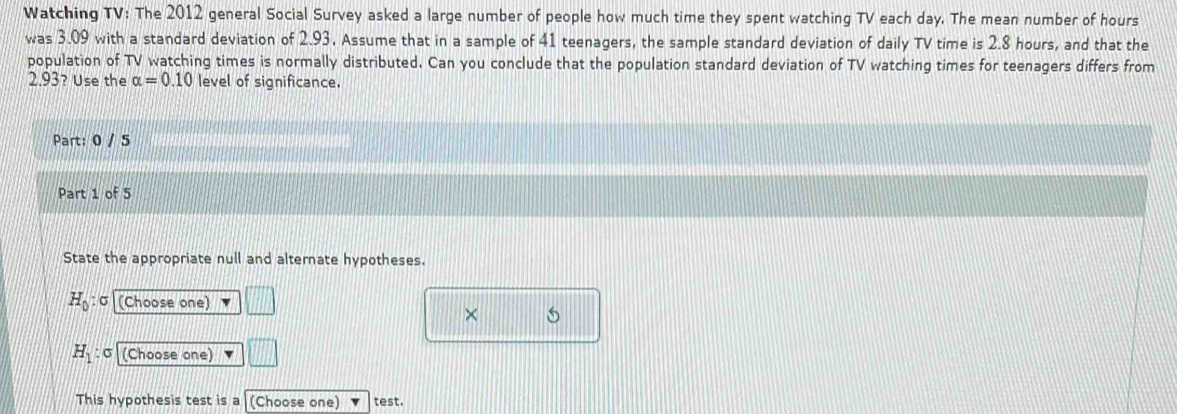 Watching TV: The 2012 general Social Survey asked a large number of people how much time they spent watching TV each day. The mean number of hours
was 3.09 with a standard deviation of 2.93, Assume that in a sample of 41 teenagers, the sample standard deviation of daily TV time is 2.8 hours, and that the 
population of TV watching times is normally distributed. Can you conclude that the population standard deviation of TV watching times for teenagers differs from
2.93? Use the alpha =0.10 level of significance. 
Part: 0 / 5 
Part 1 of 5 
State the appropriate null and alternate hypotheses.
H_0 : σ (Choose one) 
× 5
H_1 : σ (Choose one) 
This hypothesis test is a (Choose one) test.