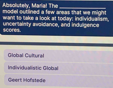 Absolutely, Maria! The_
model outlined a few areas that we might
want to take a look at today: individualism,
uncertainty avoidance, and indulgence
scores.
Global Cultural
Individualistic Global
Geert Hofstede