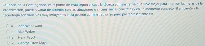 La Teoría de la Contingencia, es el punto de vista según el cual, la técnica administrativa que sirve mejor para alcanzar las metas de la
organización, pueden variar de acuerdo con las situaciones o circunstancias concretas y en un momento concreto. El ambiente y la
tecnología son variables muy influyentes en la gestión administrativa. Su principal representante es:
a. Joan Woodward
b. Max Weber
c. Henri Fayol
d. George Elton Mayo