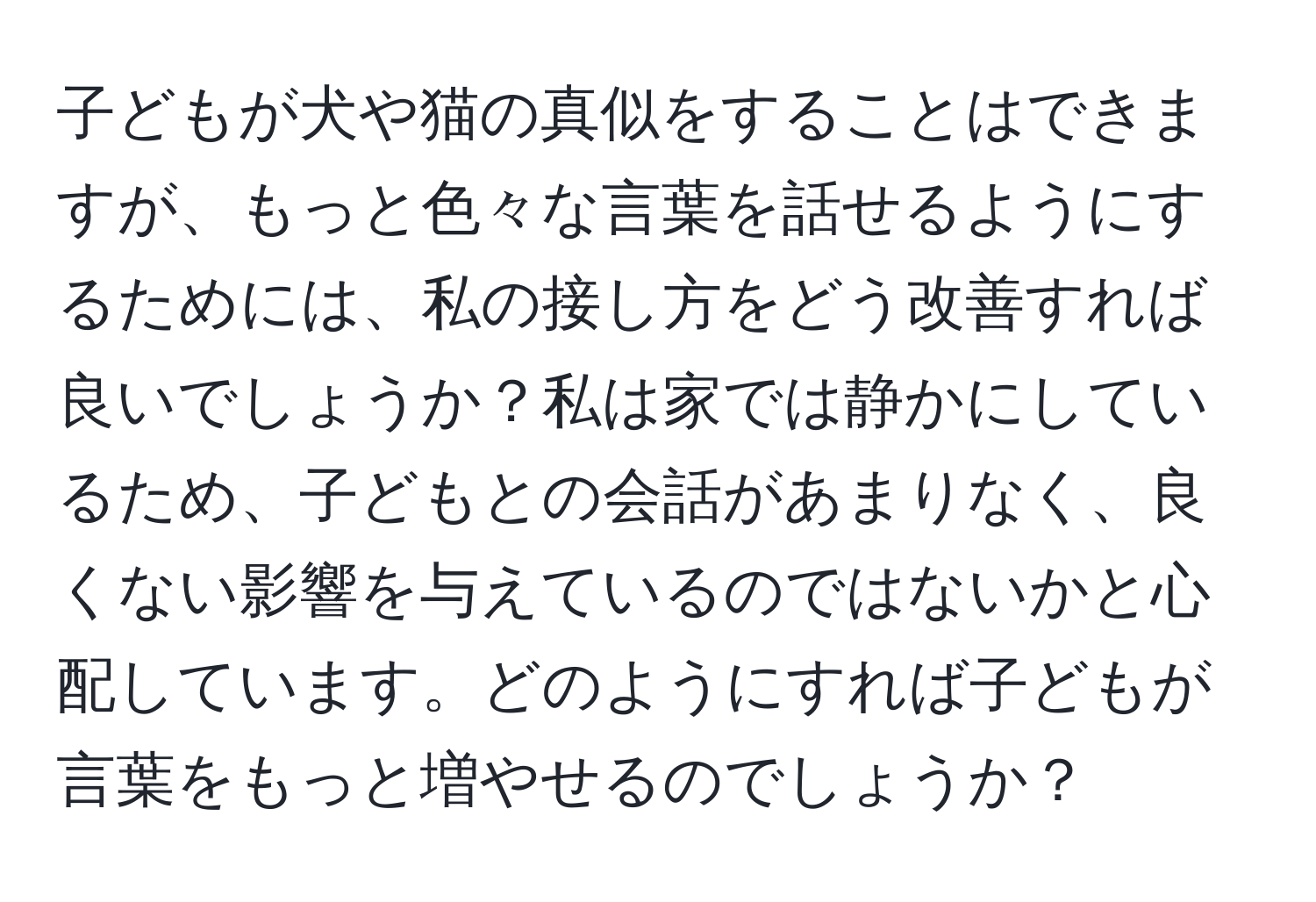 子どもが犬や猫の真似をすることはできますが、もっと色々な言葉を話せるようにするためには、私の接し方をどう改善すれば良いでしょうか？私は家では静かにしているため、子どもとの会話があまりなく、良くない影響を与えているのではないかと心配しています。どのようにすれば子どもが言葉をもっと増やせるのでしょうか？