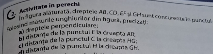 Activitate în perechi 
In figura alăturată, dreptele AB, CD, EF și GH sunt concurente in punctul 
Folosind māsurile unghiurilor din figură, precizaţi: 
a) dreptele perpendiculare; 
B) distanța de la punctul E la dreapta AB; 
O distanța de la punctul C la dreapta HG; 
distanța de la punctul H la dreapta GH.