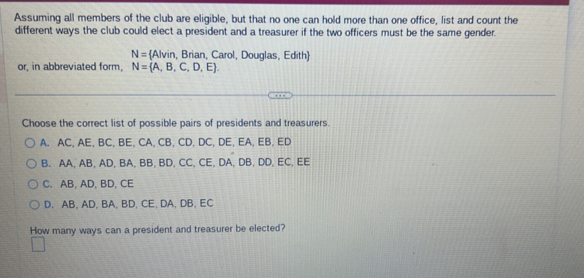 Assuming all members of the club are eligible, but that no one can hold more than one office, list and count the
different ways the club could elect a president and a treasurer if the two officers must be the same gender.
N= Alvin, Brian, Carol, Douglas, Edith
or, in abbreviated form, N= A,B,C,D,E. 
Choose the correct list of possible pairs of presidents and treasurers.
A. AC, AE, BC, BE, CA, CB, CD, DC, DE, EA, EB, ED
B. AA, AB, AD, BA, BB, BD, CC, CE, DA, DB, DD, EC, EE
C. AB, AD, BD, CE
D. AB, AD, BA, BD, CE, DA, DB, EC
How many ways can a president and treasurer be elected?