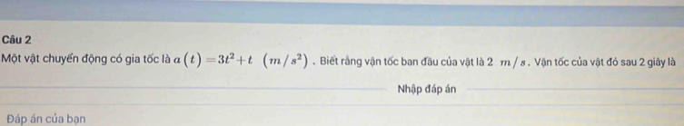 Một vật chuyển động có gia tốc là a(t)=3t^2+t(m/s^2). Biết rằng vận tốc ban đầu của vật là 2 m / s. Vận tốc của vật đó sau 2 giây là 
Nhập đáp án 
Đáp án của bạn