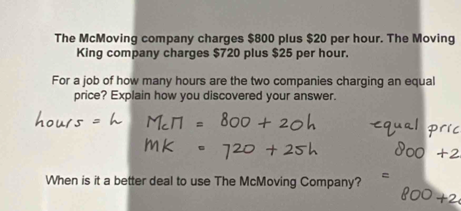 The McMoving company charges $800 plus $20 per hour. The Moving 
King company charges $720 plus $25 per hour. 
For a job of how many hours are the two companies charging an equal 
price? Explain how you discovered your answer. 
When is it a better deal to use The McMoving Company?