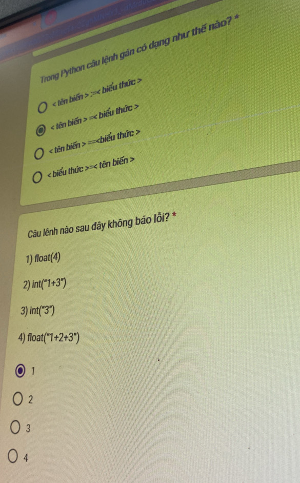 Trong Python câu lệnh gán có dạng như thế nà
< tên bien>: biểu thức >
< tên biến >=< biểu thức >
< tên biến  = :hiểu thức >
< biểu thức  = tên biến >
Câu lênh nào sau đây không báo lỗi? *
1) float(4)
2) int(''1+3'')
3) int(''3'')
4) float(''1+2+3'')
a 1
2
3
4