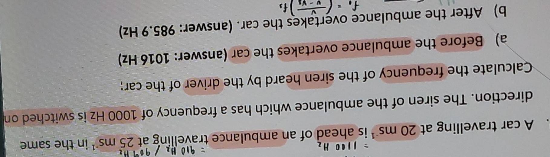 A car travelling at 20ms^(-1) is ahead of an ambulance travelling at 25ms^(-1) in the same 
direction. The siren of the ambulance which has a frequency of 1000 Hz is switched on 
Calculate the frequency of the siren heard by the driver of the car; 
a) Before the ambulance overtakes the car (answer: 1016 Hz) 
b) After the ambulance overtakes the car. (answer: 985.9 Hz)