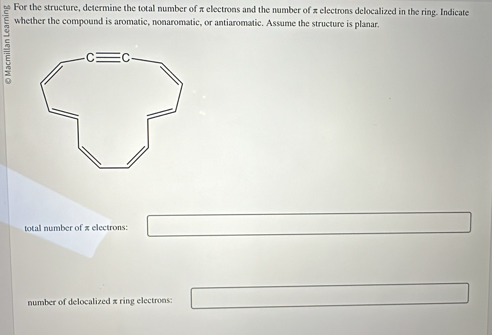 For the structure, determine the total number of π electrons and the number of π electrons delocalized in the ring. Indicate 
~ 
whether the compound is aromatic, nonaromatic, or antiaromatic. Assume the structure is planar. 
total number of π electrons: 
number of delocalized π ring electrons: