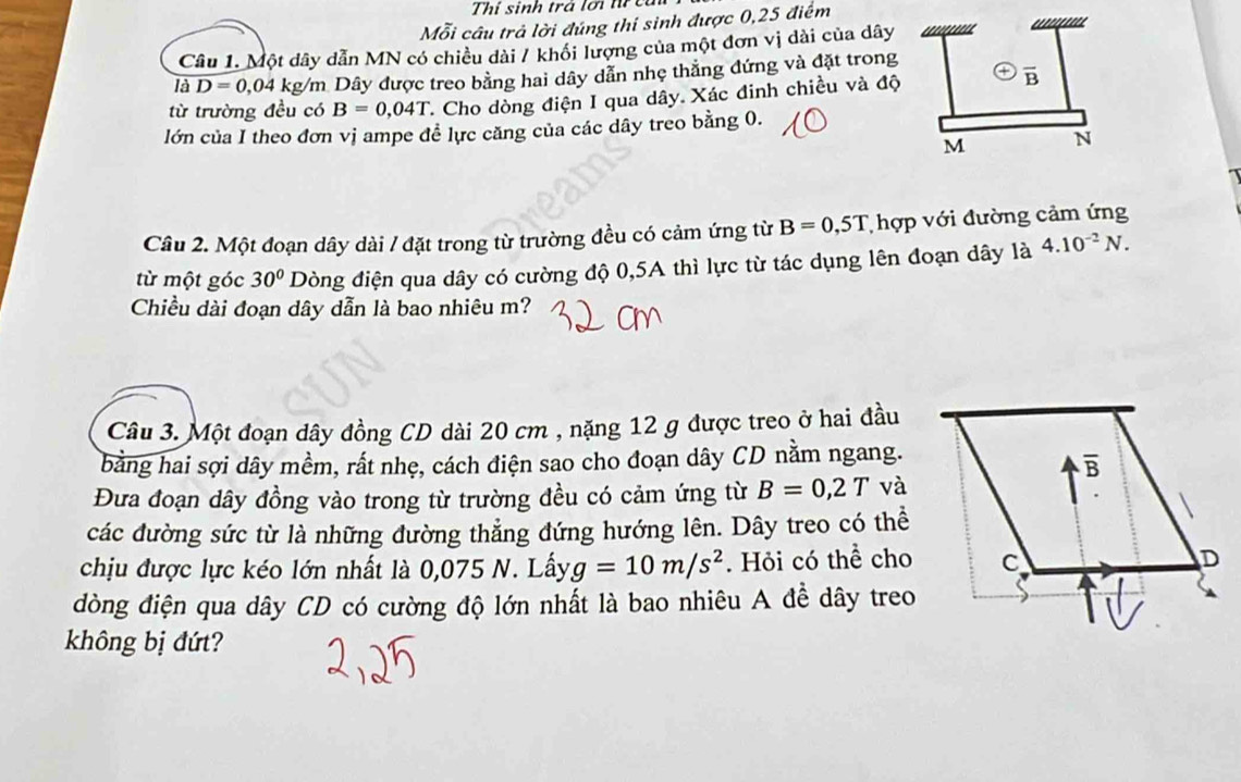 Thí sinh trá lới trcụ
Mỗi câu trả lời đúng thí sinh được 0,25 điểm
Câu 1. Một dây dẫn MN có chiều dài / khổi lượng của một đơn vị dài của dây '''''
là D=0,04 4 kg/m Dây được treo bằng hai dây dẫn nhẹ thẳng đứng và đặt trong
từ trường đều có B=0,04T C. Cho dòng điện I qua dây. Xác đinh chiều và độ
overline B
lớn của I theo đơn vị ampe đề lực căng của các dây treo bằng 0.
M N
Câu 2. Một đoạn dây dài / đặt trong từ trường đều có cảm ứng từ B=0,5T T hợp với đường cảm ứng
từ một góc 30° Dòng điện qua dây có cường độ 0,5A thì lực từ tác dụng lên đoạn dây là 4.10^(-2)N.
Chiều dài đoạn dây dẫn là bao nhiêu m?
Câu 3. Một đoạn dây đồng CD dài 20 cm , nặng 12 g được treo ở hai đầu
bằng hai sợi dây mềm, rất nhẹ, cách điện sao cho đoạn dây CD nằm ngang.
Đưa đoạn dây đồng vào trong từ trường đều có cảm ứng từ B=0,2T và
các đường sức từ là những đường thẳng đứng hướng lên. Dây treo có thể
chịu được lực kéo lớn nhất là 0,075 N. Lấy g=10m/s^2. Hỏi có thể cho
dòng điện qua dây CD có cường độ lớn nhất là bao nhiêu A đề dây treo
không bị đứt?