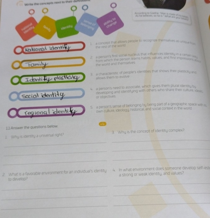 Write the concepts next to their definition
According to Goethe, "Man a made of as sne
As he believes, so he is." What are your sa?"
1. a concept that allows people to recognize themselves as unique fro
ation the rest of the world
2. a person's first social nucleus that influences identity in a certain wa
from which the person learns habits, values, and first impressions abou
Tamily
the world and themselves
Ident nti plasticly 3. a characteristic of people's identities that shows their plasticity and
allows them to evolve
4 a person's need to associate, which gives them plural identity by
developing and identifying with others who share their culture, ideais,
social identity or objectives
Tegiona Lidenti 5 a person's sense of belonging by being part of a geographic space with it
own culture, ideology, historical, and social context in the world
11 Answer the questions below. 14
1. Why is identity a universal right? 3. Why is the concept of identity complex?
_
_
_
_
_
_
2. What is a favorable environment for an individual’s identity 4. In what environment does someone develop self-est
to develop? a strong or weak identity, and values?
_
_
_
_
_
_